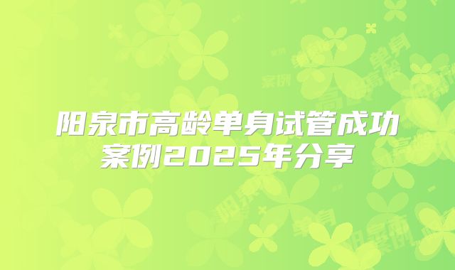 阳泉市高龄单身试管成功案例2025年分享