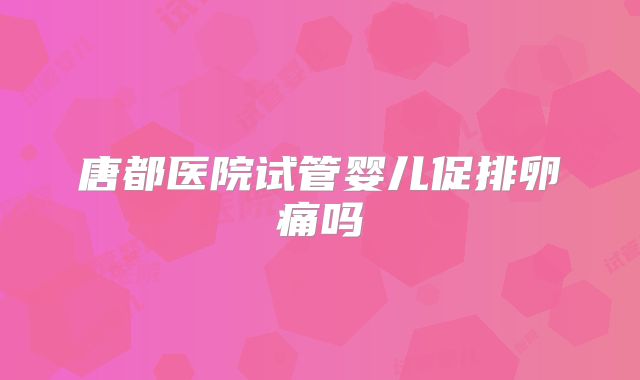 唐都医院试管婴儿促排卵痛吗