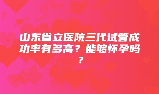 山东省立医院三代试管成功率有多高?能够怀孕吗?