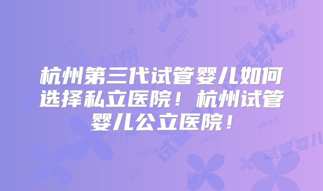 杭州第三代试管婴儿如何选择私立医院!杭州试管婴儿公立医院!
