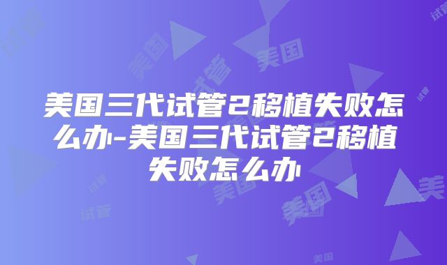 美国三代试管2移植失败怎么办-美国三代试管2移植失败怎么办