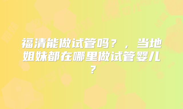 福清能做试管吗？，当地姐妹都在哪里做试管婴儿？
