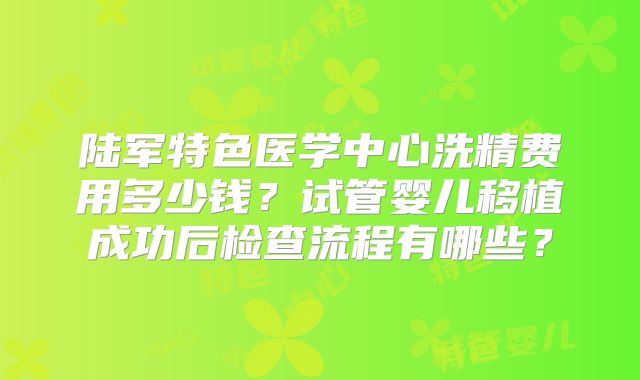 陆军特色医学中心洗精费用多少钱？试管婴儿移植成功后检查流程有哪些？