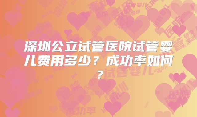 深圳公立试管医院试管婴儿费用多少？成功率如何？