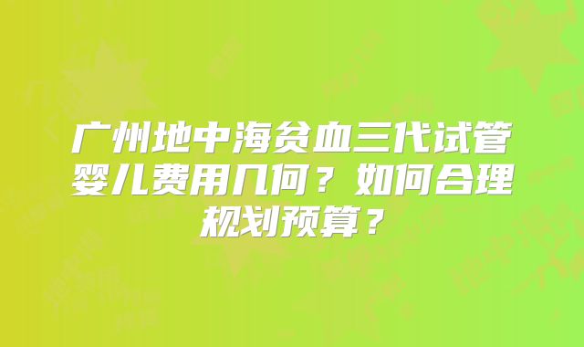 广州地中海贫血三代试管婴儿费用几何？如何合理规划预算？