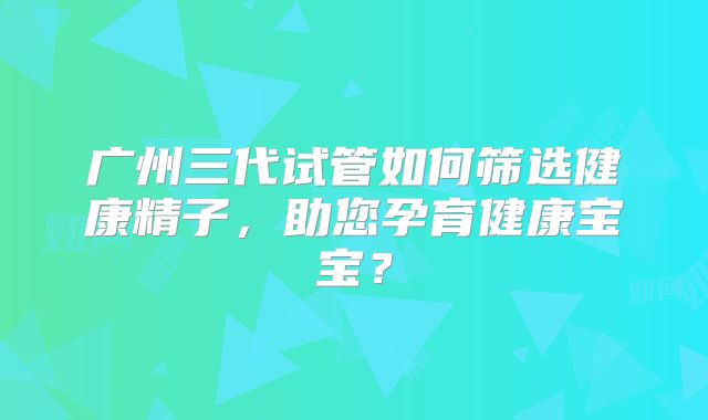 广州三代试管如何筛选健康精子，助您孕育健康宝宝？