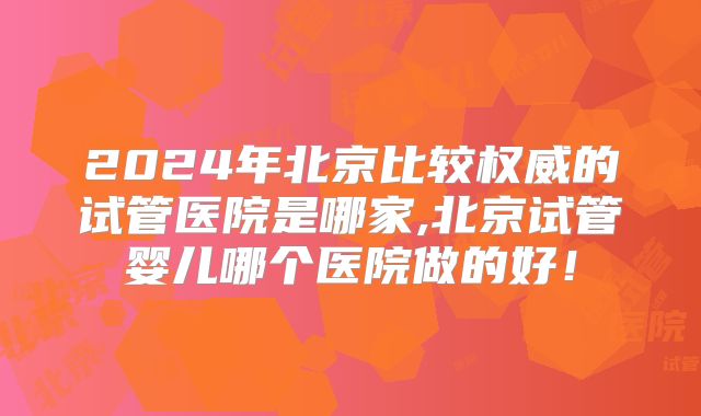 2024年北京比较权威的试管医院是哪家,北京试管婴儿哪个医院做的好！