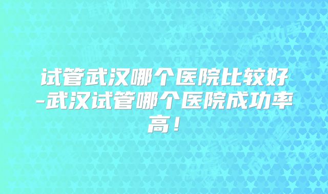 试管武汉哪个医院比较好-武汉试管哪个医院成功率高!