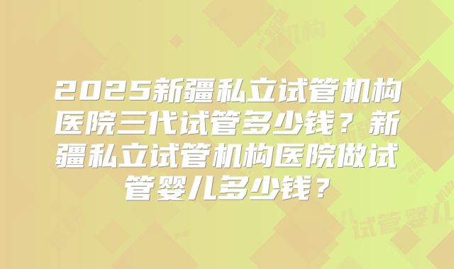 2025新疆私立试管机构医院三代试管多少钱？新疆私立试管机构医院做试管婴儿多少钱？