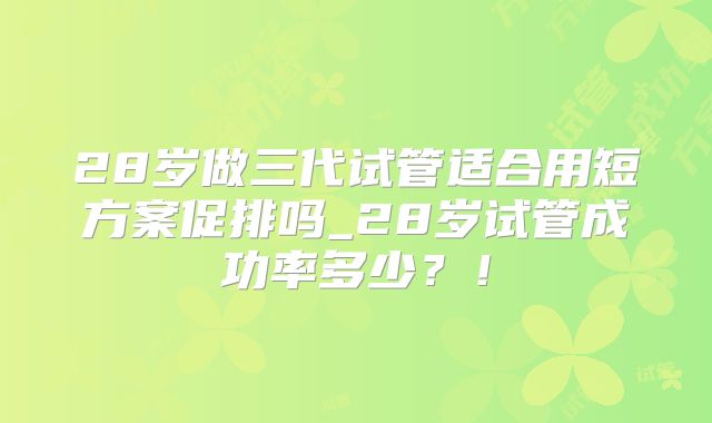 28岁做三代试管适合用短方案促排吗_28岁试管成功率多少?!