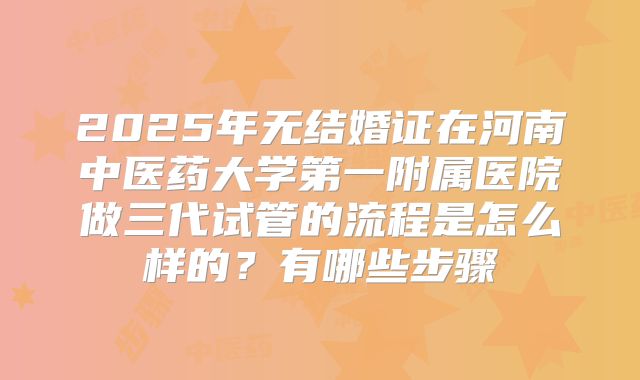 2025年无结婚证在河南中医药大学第一附属医院做三代试管的流程是怎么样的？有哪些步骤