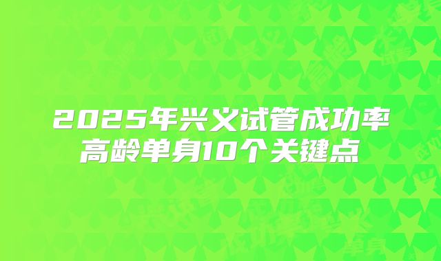 2025年兴义试管成功率高龄单身10个关键点