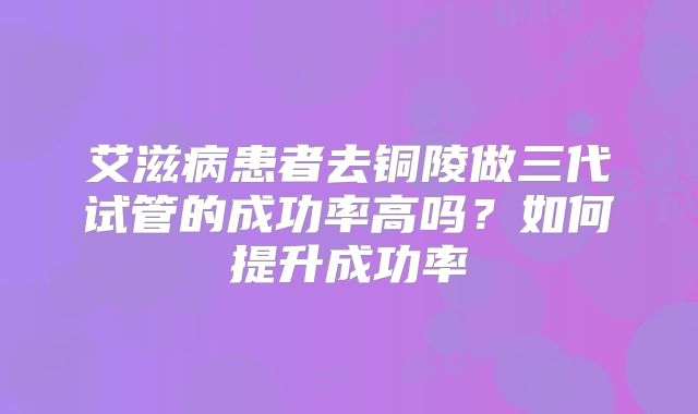 艾滋病患者去铜陵做三代试管的成功率高吗？如何提升成功率