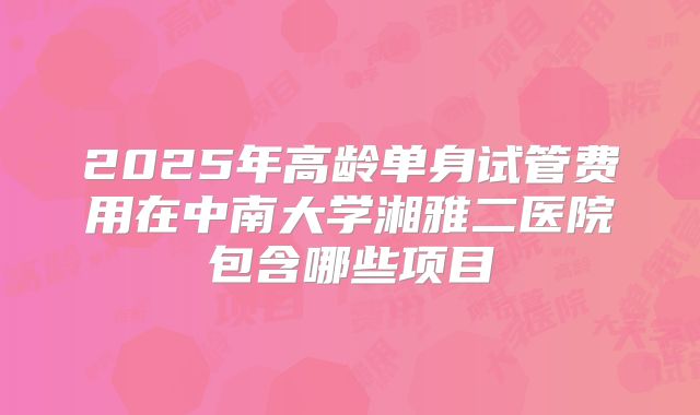 2025年高龄单身试管费用在中南大学湘雅二医院包含哪些项目