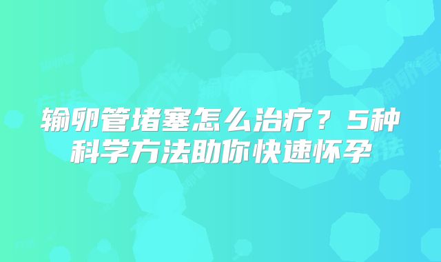 输卵管堵塞怎么治疗？5种科学方法助你快速怀孕