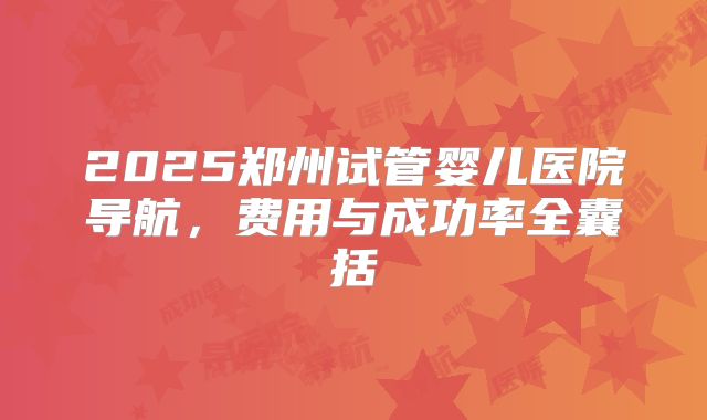 2025郑州试管婴儿医院导航，费用与成功率全囊括