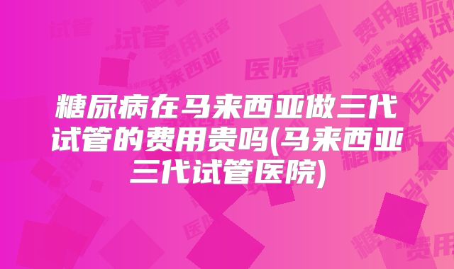 糖尿病在马来西亚做三代试管的费用贵吗(马来西亚三代试管医院)