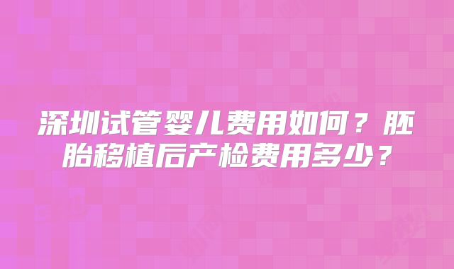 深圳试管婴儿费用如何？胚胎移植后产检费用多少？