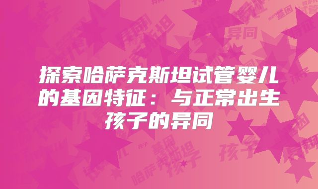 探索哈萨克斯坦试管婴儿的基因特征：与正常出生孩子的异同
