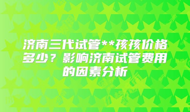 济南三代试管**孩孩价格多少?影响济南试管费用的因素分析