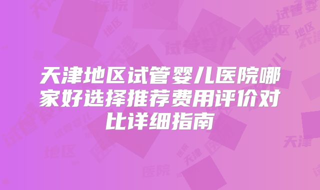 天津地区试管婴儿医院哪家好选择推荐费用评价对比详细指南