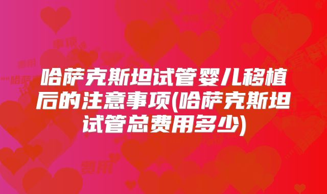 哈萨克斯坦试管婴儿移植后的注意事项(哈萨克斯坦试管总费用多少)