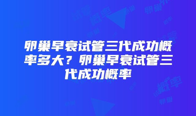 卵巢早衰试管三代成功概率多大？卵巢早衰试管三代成功概率