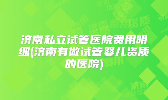 济南私立试管医院费用明细(济南有做试管婴儿资质的医院)