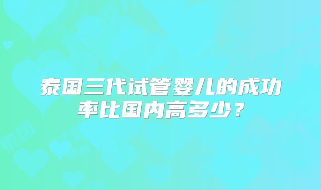 泰国三代试管婴儿的成功率比国内高多少?