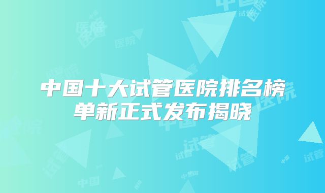 中国十大试管医院排名榜单新正式发布揭晓