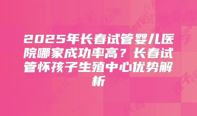 2025年长春试管婴儿医院哪家成功率高？长春试管怀孩子生殖中心优势解析