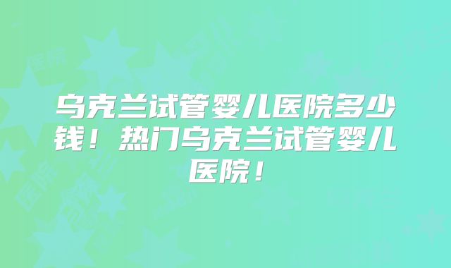 乌克兰试管婴儿医院多少钱！热门乌克兰试管婴儿医院！