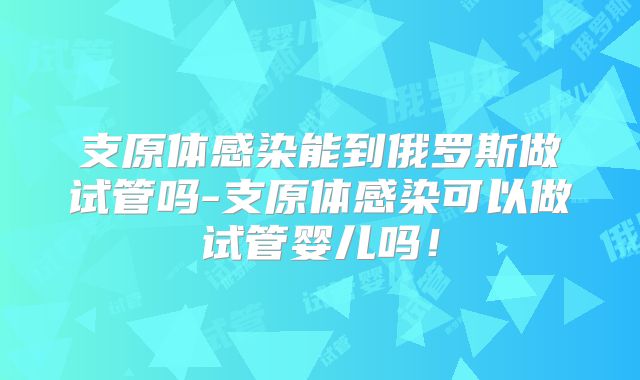 支原体感染能到俄罗斯做试管吗-支原体感染可以做试管婴儿吗！