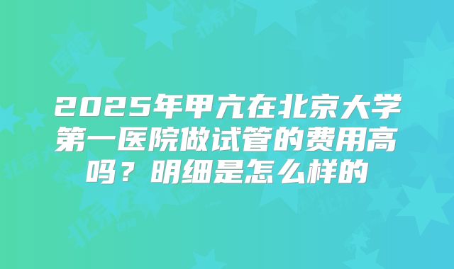 2025年甲亢在北京大学第一医院做试管的费用高吗?明细是怎么样的