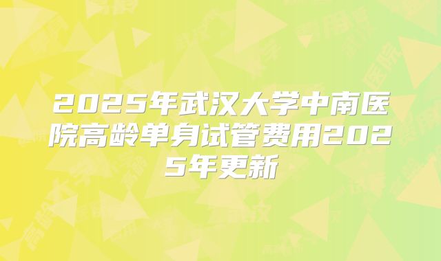 2025年武汉大学中南医院高龄单身试管费用2025年更新