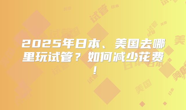2025年日本、美国去哪里玩试管？如何减少花费！