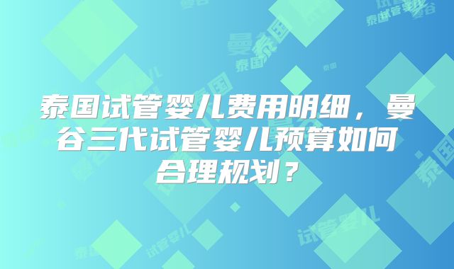泰国试管婴儿费用明细，曼谷三代试管婴儿预算如何合理规划？