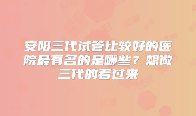 安阳三代试管比较好的医院最有名的是哪些？想做三代的看过来