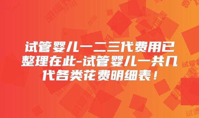 试管婴儿一二三代费用已整理在此-试管婴儿一共几代各类花费明细表!
