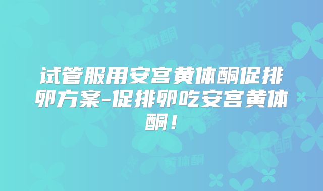 试管服用安宫黄体酮促排卵方案-促排卵吃安宫黄体酮！