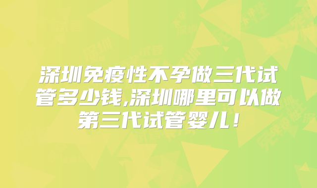 深圳免疫性不孕做三代试管多少钱,深圳哪里可以做第三代试管婴儿！