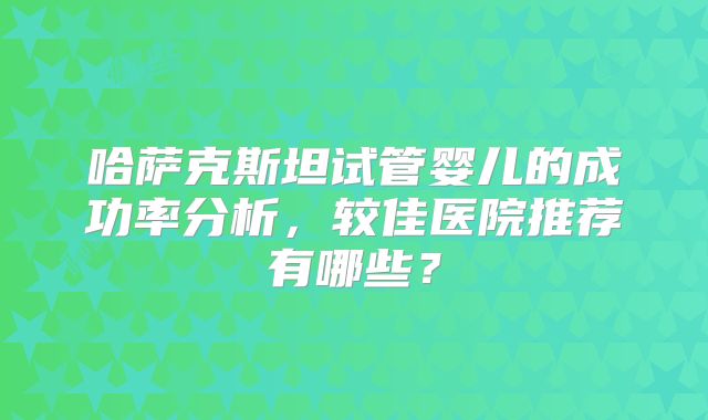 哈萨克斯坦试管婴儿的成功率分析，较佳医院推荐有哪些？