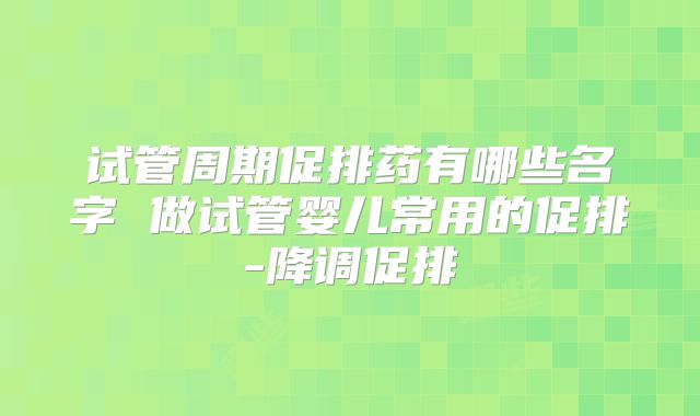 试管周期促排药有哪些名字 做试管婴儿常用的促排-降调促排
