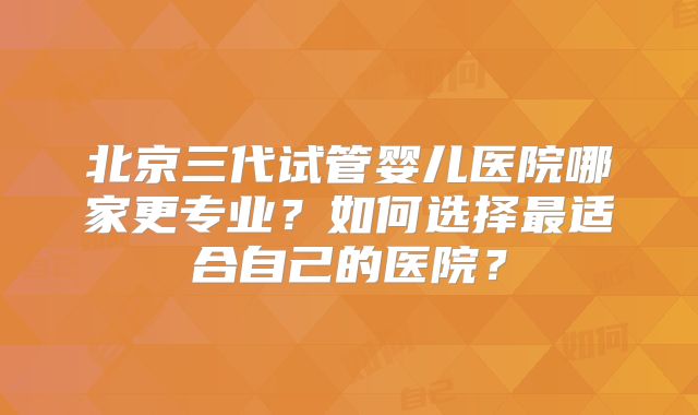 北京三代试管婴儿医院哪家更专业？如何选择最适合自己的医院？