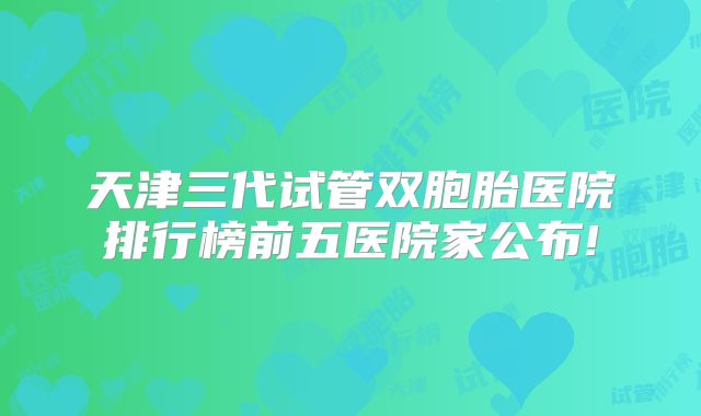 天津三代试管双胞胎医院排行榜前五医院家公布!