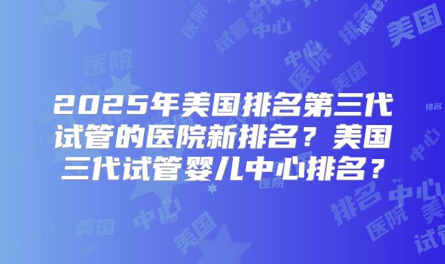 2025年美国排名第三代试管的医院新排名？美国三代试管婴儿中心排名？
