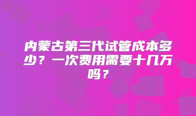内蒙古第三代试管成本多少?一次费用需要十几万吗?