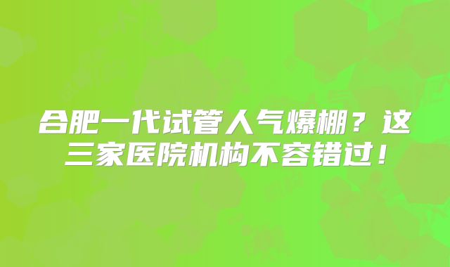 合肥一代试管人气爆棚?这三家医院机构不容错过!