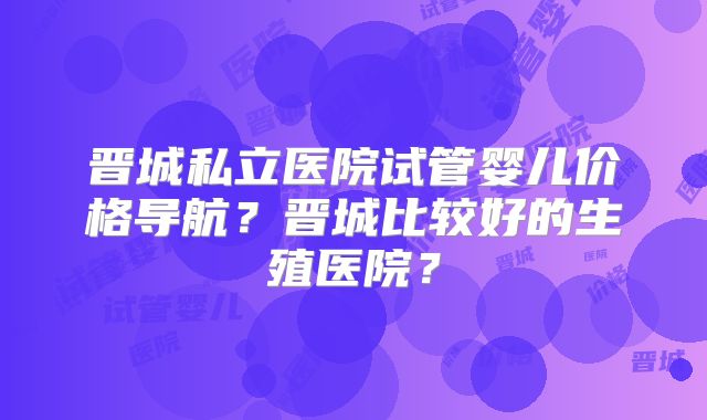 晋城私立医院试管婴儿价格导航?晋城比较好的生殖医院?