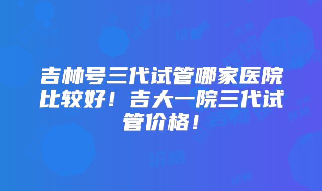 吉林号三代试管哪家医院比较好！吉大一院三代试管价格！